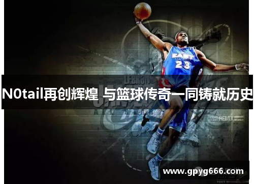 N0tail再创辉煌 与篮球传奇一同铸就历史