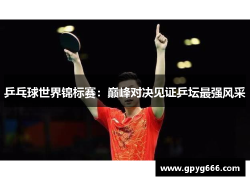 乒乓球世界锦标赛：巅峰对决见证乒坛最强风采