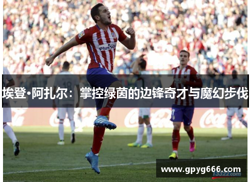 埃登·阿扎尔：掌控绿茵的边锋奇才与魔幻步伐