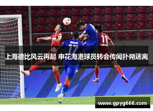 上海德比风云再起 申花海港球员转会传闻扑朔迷离