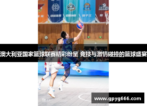 澳大利亚国家篮球联赛精彩纷呈 竞技与激情碰撞的篮球盛宴