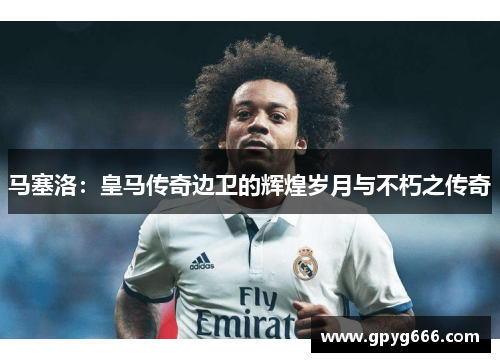 马塞洛：皇马传奇边卫的辉煌岁月与不朽之传奇