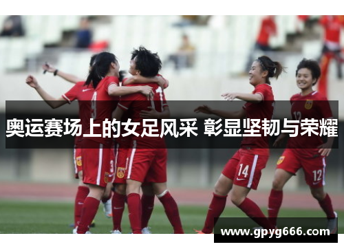 奥运赛场上的女足风采 彰显坚韧与荣耀