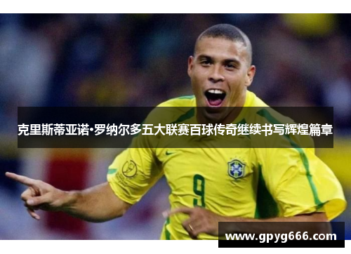 克里斯蒂亚诺·罗纳尔多五大联赛百球传奇继续书写辉煌篇章
