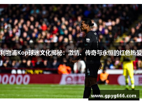 利物浦Kop球迷文化揭秘：激情、传奇与永恒的红色热爱