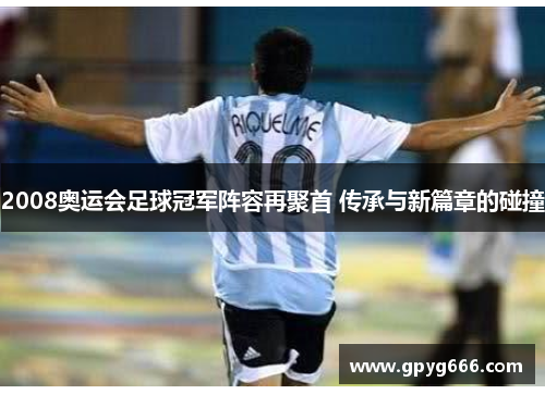 2008奥运会足球冠军阵容再聚首 传承与新篇章的碰撞