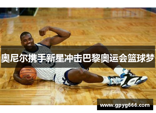 奥尼尔携手新星冲击巴黎奥运会篮球梦